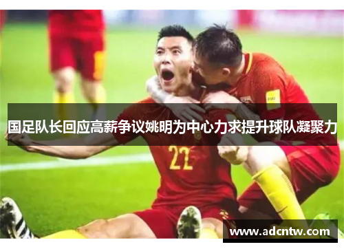 国足队长回应高薪争议姚明为中心力求提升球队凝聚力 国足队长回应高薪争议姚明为中心力求提升球队凝聚力