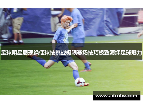 足球明星展现绝佳球技挑战极限赛场技巧极致演绎足球魅力 足球明星展现绝佳球技挑战极限赛场技巧极致演绎足球魅力