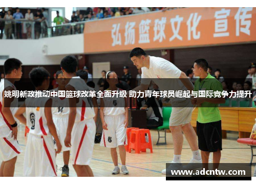 姚明新政推动中国篮球改革全面升级 助力青年球员崛起与国际竞争力提升