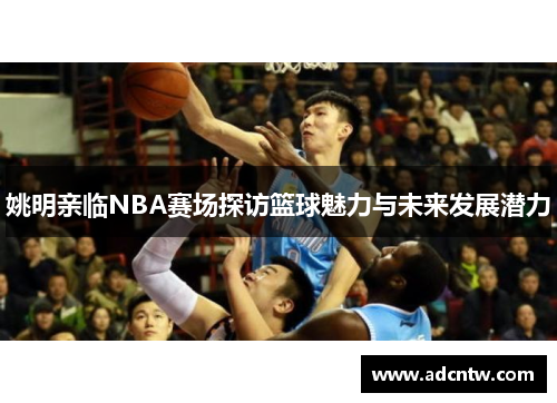 姚明亲临NBA赛场探访篮球魅力与未来发展潜力