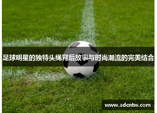 足球明星的独特头绳背后故事与时尚潮流的完美结合