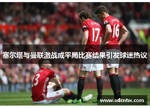 塞尔塔与曼联激战成平局比赛结果引发球迷热议